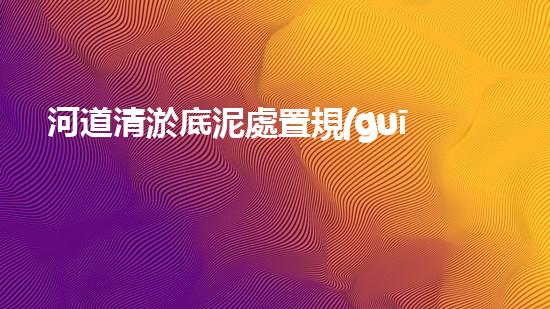 河道清淤底泥處置規(guī)范清淤工程揭秘：如何有效提升水體環(huán)境質(zhì)量？